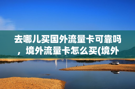 去哪儿买国外流量卡可靠吗，境外流量卡怎么买(境外流量包哪里买便宜)