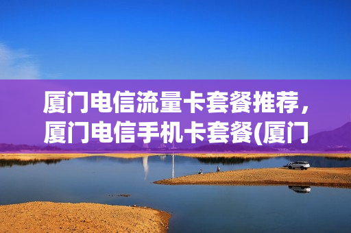厦门电信流量卡套餐推荐，厦门电信手机卡套餐(厦门电信卡套餐介绍)