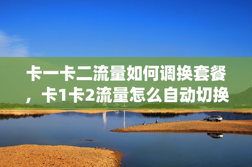 卡一卡二流量如何调换套餐，卡1卡2流量怎么自动切换用(手机卡卡1和卡2的流量怎样切换)