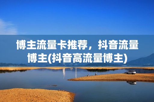 博主流量卡推荐，抖音流量博主(抖音高流量博主)