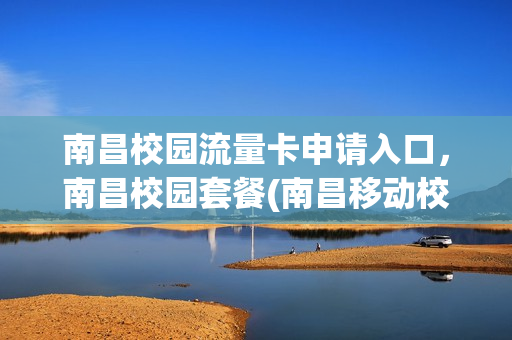 南昌校园流量卡申请入口，南昌校园套餐(南昌移动校园套餐办理)