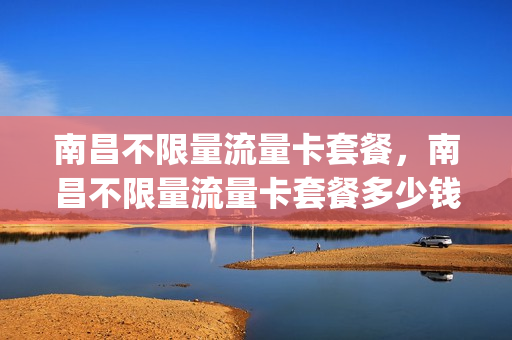 南昌不限量流量卡套餐，南昌不限量流量卡套餐多少钱(江西南昌流量卡)