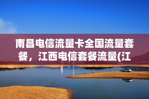 南昌电信流量卡全国流量套餐，江西电信套餐流量(江西南昌电信套餐资费介绍表)