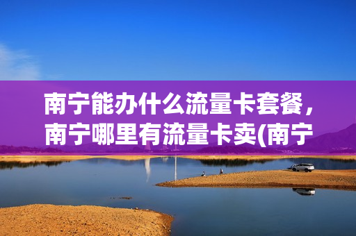 南宁能办什么流量卡套餐，南宁哪里有流量卡卖(南宁用什么卡网速快)