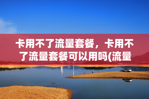卡用不了流量套餐，卡用不了流量套餐可以用吗(流量套餐不能用)