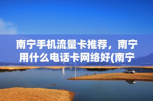 南宁手机流量卡推荐，南宁用什么电话卡网络好(南宁无限流量卡有哪些)