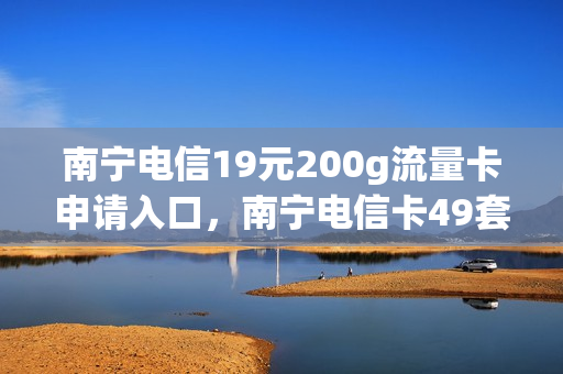 南宁电信19元200g流量卡申请入口，南宁电信卡49套餐介绍(广西南宁电信卡有什么套餐)