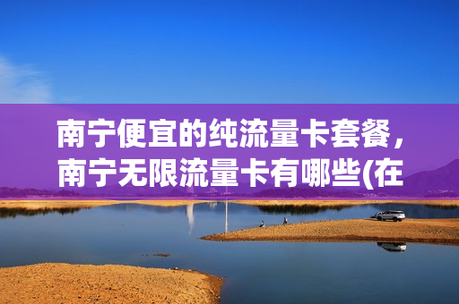 南宁便宜的纯流量卡套餐，南宁无限流量卡有哪些(在南宁用什么手机卡网络好)