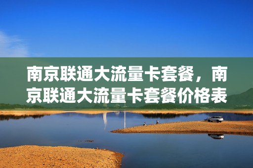 南京联通大流量卡套餐，南京联通大流量卡套餐价格表(南京联通套餐有哪些)