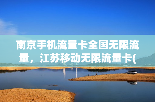 南京手机流量卡全国无限流量，江苏移动无限流量卡(江苏无限流量卡哪种好)