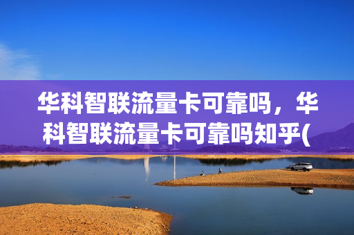 华科智联流量卡可靠吗，华科智联流量卡可靠吗知乎(华科智慧通信科技怎么样)