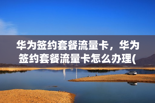 华为签约套餐流量卡，华为签约套餐流量卡怎么办理(华为 套餐)