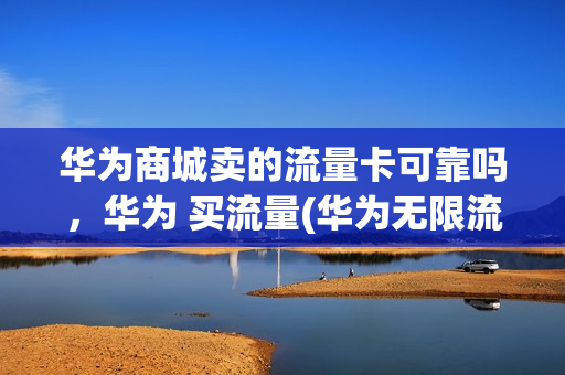 华为商城卖的流量卡可靠吗，华为 买流量(华为无限流量卡购买)