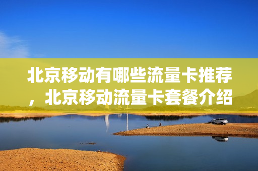 北京移动有哪些流量卡推荐，北京移动流量卡套餐介绍(北京移动流量包价格表)
