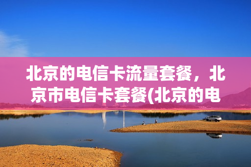 北京的电信卡流量套餐，北京市电信卡套餐(北京的电信卡流量套餐,北京市电信卡套餐都一样吗)