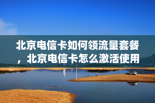 北京电信卡如何领流量套餐，北京电信卡怎么激活使用(北京电信卡流量套餐介绍)