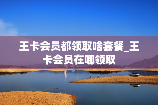王卡会员都领取啥套餐_王卡会员在哪领取