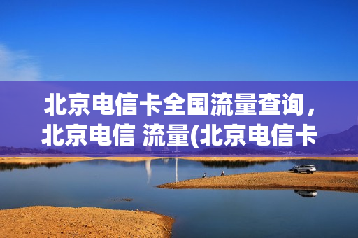 北京电信卡全国流量查询，北京电信 流量(北京电信卡全国流量查询,北京电信 流量还能用吗)
