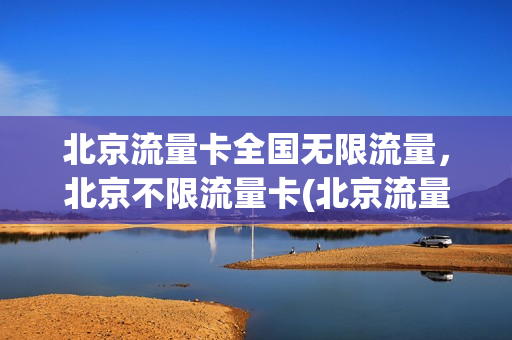 北京流量卡全国无限流量，北京不限流量卡(北京流量卡全国无限流量,北京不限流量卡可以用吗)