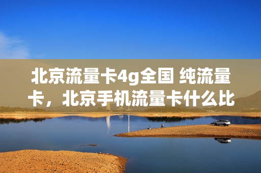 北京流量卡4g全国 纯流量卡，北京手机流量卡什么比较好(在北京办什么流量卡合适)