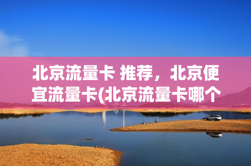 北京流量卡 推荐，北京便宜流量卡(北京流量卡哪个好用)