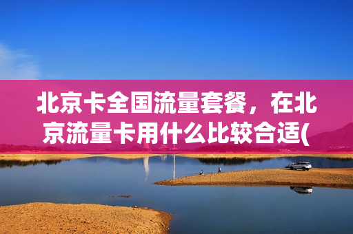 北京卡全国流量套餐，在北京流量卡用什么比较合适(在北京用什么流量卡最便宜)