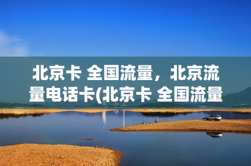 北京卡 全国流量，北京流量电话卡(北京卡 全国流量,北京流量电话卡可以用吗)