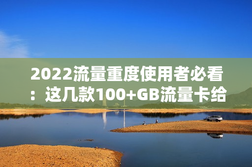 2022流量重度使用者必看：这几款100+GB流量卡给你解决方案