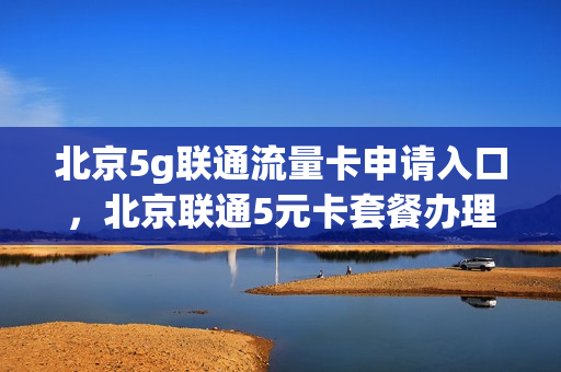 北京5g联通流量卡申请入口，北京联通5元卡套餐办理(北京联通5g流量王)