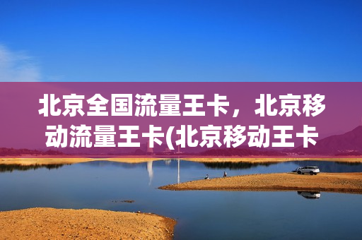 北京全国流量王卡，北京移动流量王卡(北京移动王卡资费详情)