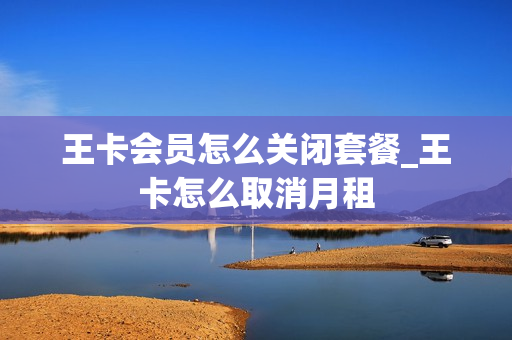 王卡会员怎么关闭套餐_王卡怎么取消月租