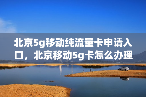 北京5g移动纯流量卡申请入口，北京移动5g卡怎么办理(北京移动5g套餐4g手机使用)
