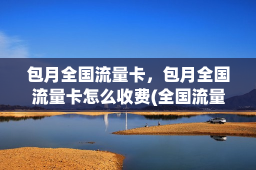 包月全国流量卡，包月全国流量卡怎么收费(全国流量包月多少钱)