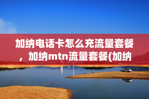 加纳电话卡怎么充流量套餐，加纳mtn流量套餐(加纳电话卡mtn买流量攻略)
