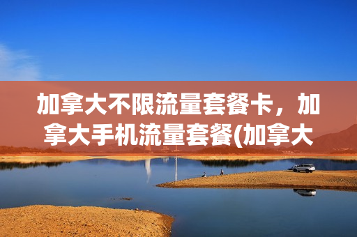 加拿大不限流量套餐卡，加拿大手机流量套餐(加拿大 流量)