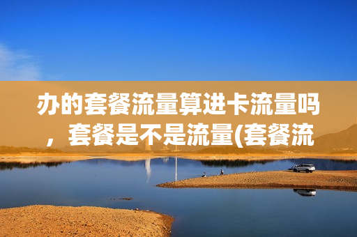 办的套餐流量算进卡流量吗，套餐是不是流量(套餐流量费是什么意思)