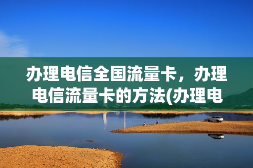 办理电信全国流量卡，办理电信流量卡的方法(办理电信全国流量卡,办理电信流量卡的方法是)