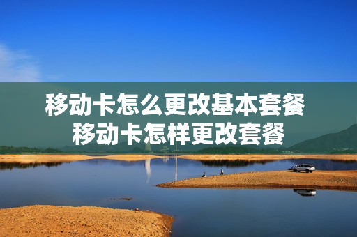 移动卡怎么更改基本套餐 移动卡怎样更改套餐