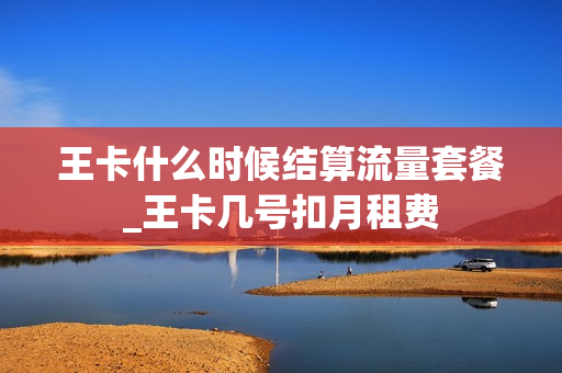 王卡什么时候结算流量套餐_王卡几号扣月租费