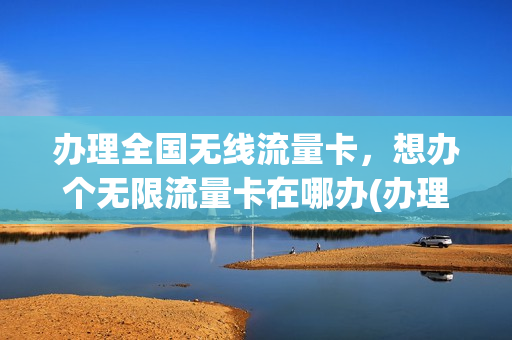 办理全国无线流量卡，想办个无限流量卡在哪办(办理全国无线流量卡,想办个无限流量卡在哪办)