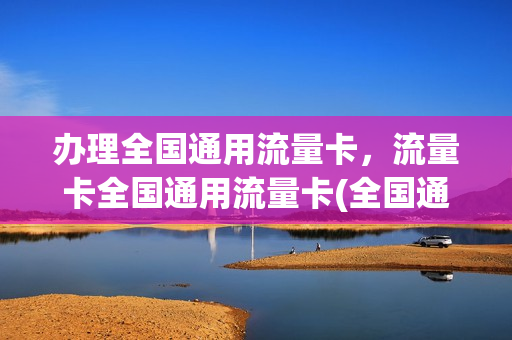 办理全国通用流量卡，流量卡全国通用流量卡(全国通用流量卡怎么样)