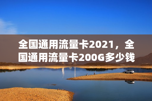 全国通用流量卡2021，全国通用流量卡200G多少钱(200g流量卡什么套路)