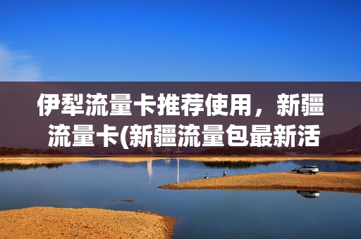 伊犁流量卡推荐使用，新疆 流量卡(新疆流量包最新活动)
