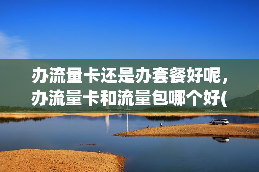 办流量卡还是办套餐好呢，办流量卡和流量包哪个好(流量卡划算还是套餐划算)