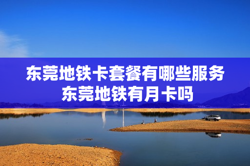 东莞地铁卡套餐有哪些服务 东莞地铁有月卡吗