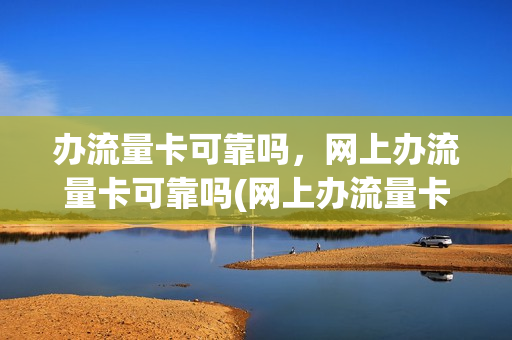 办流量卡可靠吗，网上办流量卡可靠吗(网上办流量卡有风险吗)