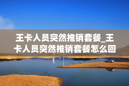 王卡人员突然推销套餐_王卡人员突然推销套餐怎么回事