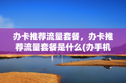 办卡推荐流量套餐，办卡推荐流量套餐是什么(办手机卡流量套餐)