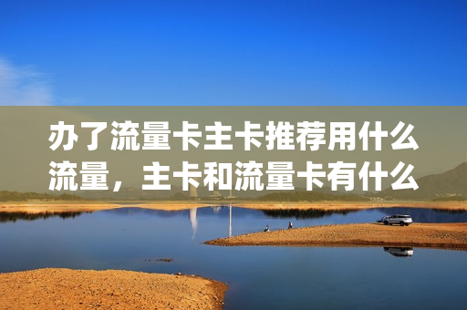 办了流量卡主卡推荐用什么流量，主卡和流量卡有什么区别(流量卡做主卡)