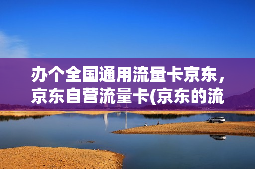 办个全国通用流量卡京东，京东自营流量卡(京东的流量卡可靠吗)